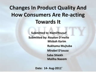 Changes In Product Quality And
 How Consumers Are Re-acting
          Towards It
         Submitted to :KamilYousuf
       Submitted by: Roydon D’mello
                     Misbah Karim
                    Rukhama Mujtuba
                    Mirabel D’souza
                    Saba Shiekh
                    Maliha Naeem

           Date: 14- Aug-2011’
 