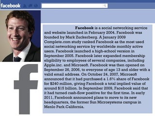 Facebook is a social networking service
and website launched in February 2004. Facebook was
founded by Mark Zuckerberg. A January 2009
Complete.com study ranked Facebook as the most used
social networking service by worldwide monthly active
users. Facebook launched a high-school version in
September 2005. Facebook later expanded membership
eligibility to employees of several companies, including
Apple.inc. and Microsoft. Facebook was then opened on
September 26, 2006, to everyone of age 13 and older with a
valid email address. On October 24, 2007, Microsoft
announced that it had purchased a 1.6% share of Facebook
for $240 million, giving Facebook a total implied value of
around $15 billion. In September 2009, Facebook said that
it had turned cash-flow positive for the first time. In early
2011, Facebook announced plans to move to its new
headquarters, the former Sun Microsystems campus in
Menlo Park.California.
 