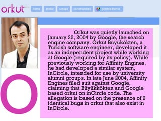 Orkut was quietly launched on
January 22, 2004 by Google, the search
engine company. Orkut Büyükökten, a
Turkish software engineer, developed it
as an independent project while working
at Google (required by its policy). While
previously working for Affinity Engines,
he had developed a similar system,
InCircle, intended for use by university
alumni groups. In late June 2004, Affinity
Engines filed suit against Google,
claiming that Büyükkökten and Google
based orkut on inCircle code. The
allegation is based on the presence of 9
identical bugs in orkut that also exist in
InCircle.
 
