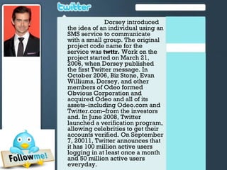 Dorsey introduced
the idea of an individual using an
SMS service to communicate
with a small group. The original
project code name for the
service was twttr. Work on the
project started on March 21,
2006, when Dorsey published
the first Twitter message. In
October 2006, Biz Stone, Evan
Williums, Dorsey, and other
members of Odeo formed
Obvious Corporation and
acquired Odeo and all of its
assets–including Odeo.com and
Twitter.com–from the investors
and. In June 2008, Twitter
launched a verification program,
allowing celebrities to get their
accounts verified. On September
7, 20011, Twitter announces that
it has 100 million active users
logging in at least once a month
and 50 million active users
everyday.
 