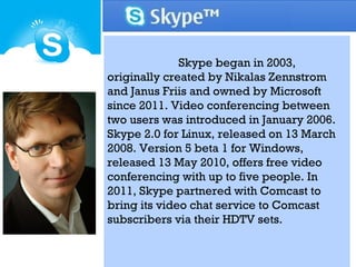Skype began in 2003,
originally created by Nikalas Zennstrom
and Janus Friis and owned by Microsoft
since 2011. Video conferencing between
two users was introduced in January 2006.
Skype 2.0 for Linux, released on 13 March
2008. Version 5 beta 1 for Windows,
released 13 May 2010, offers free video
conferencing with up to five people. In
2011, Skype partnered with Comcast to
bring its video chat service to Comcast
subscribers via their HDTV sets.
 