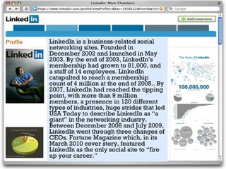 LinkedIn is a business-related social
networking sites. Founded in
December 2002 and launched in May
2003. By the end of 2003, LinkedIn’s
membership had grown to 81,000, and
a staff of 14 employees. LinkedIn
catapulted to reach a membership
count of 4 million at the end of 2005.. By
2007, LinkedIn had reached the tipping
point, with more than 9 million
members, a presence in 120 different
types of industries, huge strides that led
USA Today to describe LinkedIn as “a
giant” in the networking industry.
Between December 2008 and July 2009,
LinkedIn went through three changes of
CEOs. Fortune Magazine which, in its
March 2010 cover story, featured
LinkedIn as the only social site to “fire
up your career.”
 