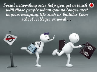 Social networking sites help you get in touch
with those people whom you no longer meet
in your everyday life such as buddies from
school, colleges or work…
 