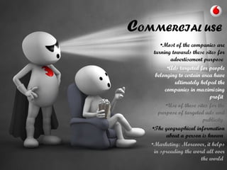 COMMERCIAL USE
•Most of the companies are
turning towards these sites for
advertisement purpose
•Ads targeted for people
belonging to certain area have
ultimately helped the
companies in maximizing
profit
•Use of these sites for the
purpose of targeted ads and
publicity
•The geographical information
about a person is known
•Marketing: Moreover, it helps
in spreading the word all over
the world
 