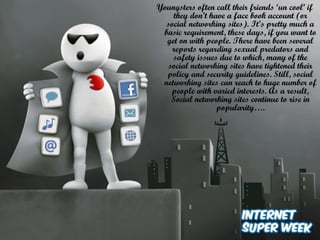 Youngsters often call their friends ‘un cool’ if
they don’t have a face book account (or
social networking sites). It’s pretty much a
basic requirement, these days, if you want to
get on with people. There have been several
reports regarding sexual predators and
safety issues due to which, many of the
social networking sites have tightened their
policy and security guidelines. Still, social
networking sites can reach to huge number of
people with varied interests. As a result,
Social networking sites continue to rise in
popularity….
 