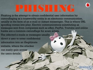 PHISHINGPhishing is the attempt to obtain confidential user information by
camouflaging as a trustworthy entity in an electronic communication,
usually in the form of an e-mail or instant messenger. This is where URL
spoofing comes into play. Electric communications substituting as
messages sent from companies such as eBay, PayPal, Youtube and online
banks are a common camouflage for scam artists.
The infected e-mails or messages usually
direct a user to enter confidential
information into an illegitimate
website, where the attacker
can easily gain access
the users details.
 