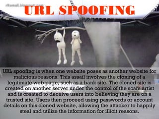URL SPOOFING
URL spoofing is when one website poses as another website for
malicious reasons. This assail involves the cloning of a
legitimate web page, such as a bank site. The cloned site is
created on another server under the control of the scam artist
and is created to deceive users into believing they are on a
trusted site. Users then proceed using passwords or account
details on this cloned website, allowing the attacker to happily
steal and utilize the information for illicit reasons.
 
