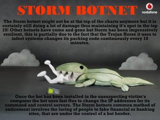 STORM BOTNET
The Storm botnet might not be at the top of the charts anymore but it is
certainly still doing a lot of damage thus maintaining it's spot in the top
10! Other botnets have come and gone but Storm has been impressively
resilient, this is partially due to the fact that the Trojan Horse it uses to
infect systems changes its packing code continuously every 10
minutes.
Once the bot has been installed in the unsuspecting victim's
computer the bot uses fast flux to change the IP addresses for its
command and control servers. The Storm botnets common method of
enticement involves the luring of people to fake financial or banking
sites, that are under the control of a bot herder.
 