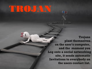 TROJAN
Trojans
plant themselves
on the user's computer,
and the moment you
Log onto a social networking
site, it sends automatic
Invitations to everybody on
the users contact list.
 