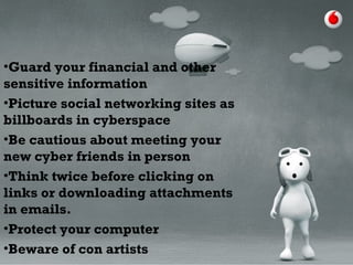 •Guard your financial and other
sensitive information
•Picture social networking sites as
billboards in cyberspace
•Be cautious about meeting your
new cyber friends in person
•Think twice before clicking on
links or downloading attachments
in emails.
•Protect your computer
•Beware of con artists
 