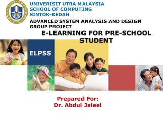UNIVERISIT UTRA MALAYSIA
SCHOOL OF COMPUTING
SINTOK-KEDAH
ADVANCED SYSTEM ANALYSIS AND DESIGN
GROUP PROJECT
   E-LEARNING FOR PRE-SCHOOL
            STUDENT

ELPSS




         Prepared For:
        Dr. Abdul Jaleel
 