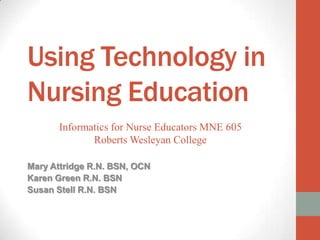Using Technology in
Nursing Education
      Informatics for Nurse Educators MNE 605
             Roberts Wesleyan College

Mary Attridge R.N. BSN, OCN
Karen Green R.N. BSN
Susan Stell R.N. BSN
 