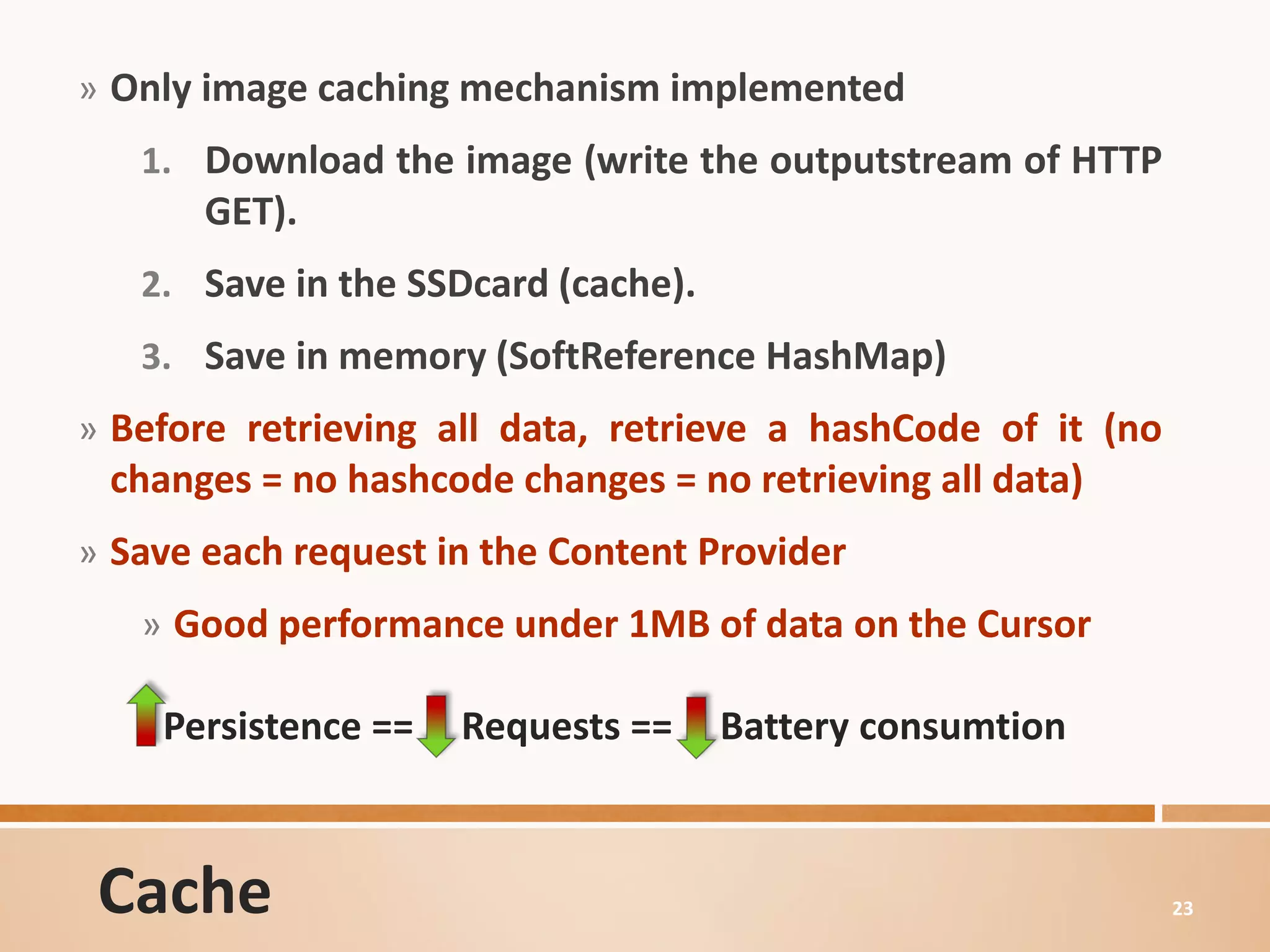 » Only image caching mechanism implemented
   1. Download the image (write the outputstream of HTTP
       GET).
   2. Save in the SSDcard (cache).
   3. Save in memory (SoftReference HashMap)
» Before retrieving all data, retrieve a hashCode of it (no
 changes = no hashcode changes = no retrieving all data)
» Save each request in the Content Provider
   » Good performance under 1MB of data on the Cursor

    Persistence ==   Requests ==     Battery consumtion



 Cache                                                        23
 