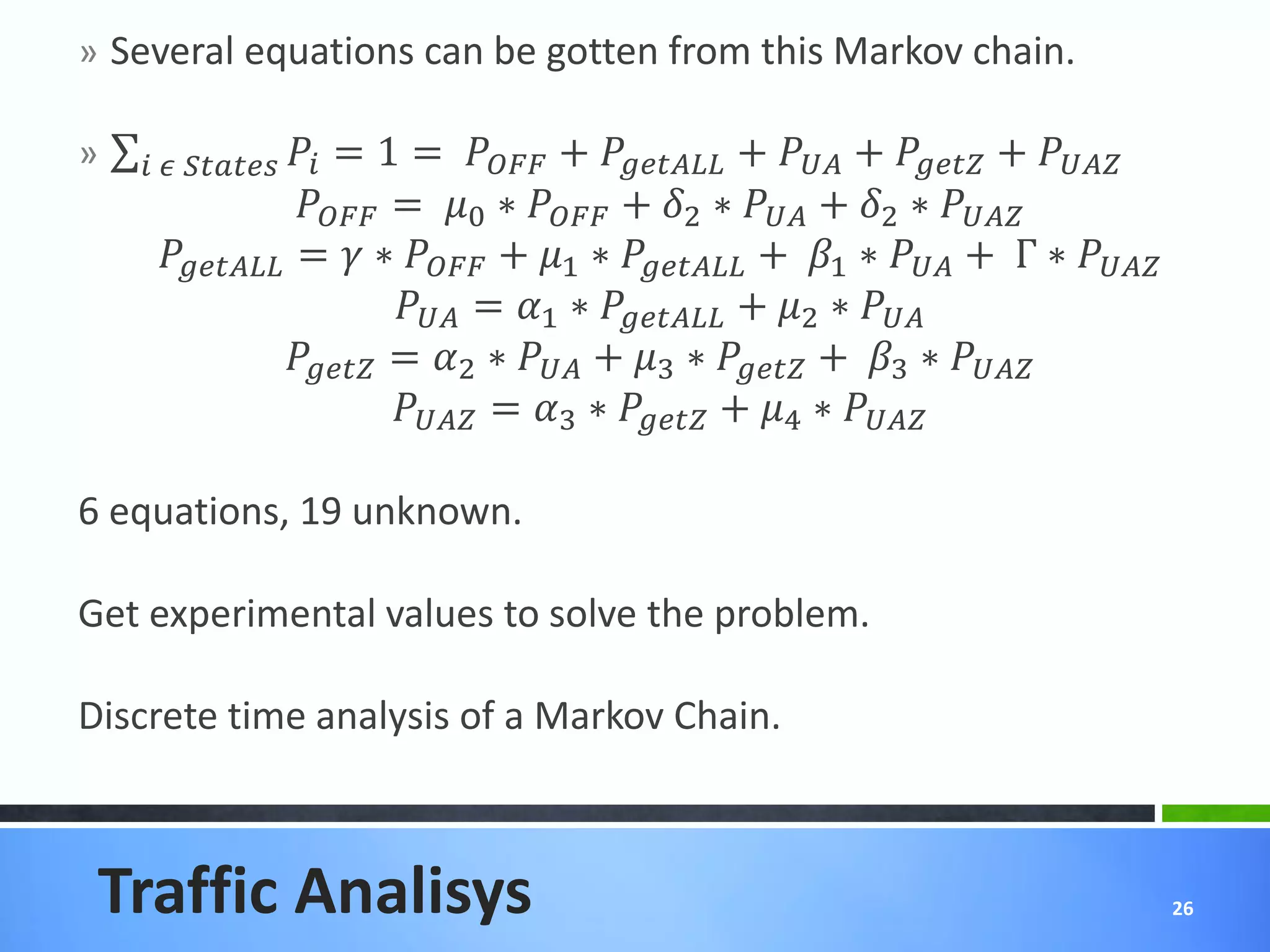 » Several equations can be gotten from this Markov chain.

»      
                         = 1 =  +  +  +  + 
                      = 0 ∗  + 2 ∗  + 2 ∗ 
       =  ∗  + 1 ∗  + 1 ∗  + Γ ∗ 
                                = 1 ∗  + 2 ∗ 
                     = 2 ∗  + 3 ∗  + 3 ∗ 
                                = 3 ∗  + 4 ∗ 

6 equations, 19 unknown.

Get experimental values to solve the problem.

Discrete time analysis of a Markov Chain.



 Traffic Analisys                                                                           26
 
