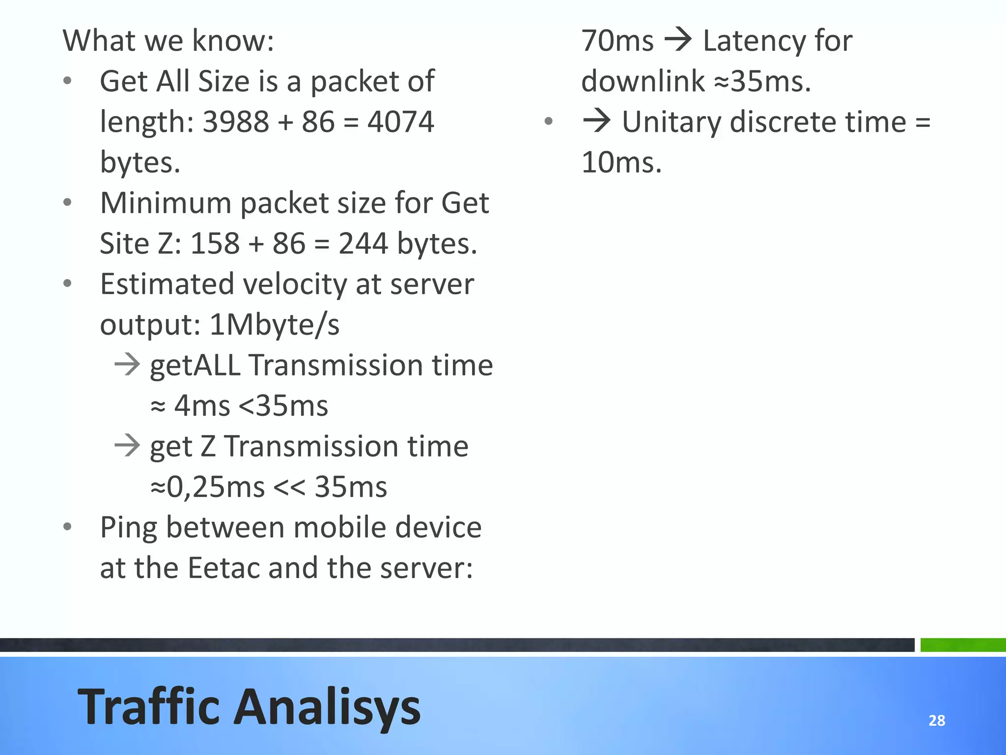 What we know:                       70ms  Latency for
• Get All Size is a packet of       downlink ≈35ms.
  length: 3988 + 86 = 4074        •  Unitary discrete time =
  bytes.                            10ms.
• Minimum packet size for Get
  Site Z: 158 + 86 = 244 bytes.
• Estimated velocity at server
  output: 1Mbyte/s
    getALL Transmission time
      ≈ 4ms <35ms
    get Z Transmission time
      ≈0,25ms << 35ms
• Ping between mobile device
  at the Eetac and the server:



 Traffic Analisys                                           28
 