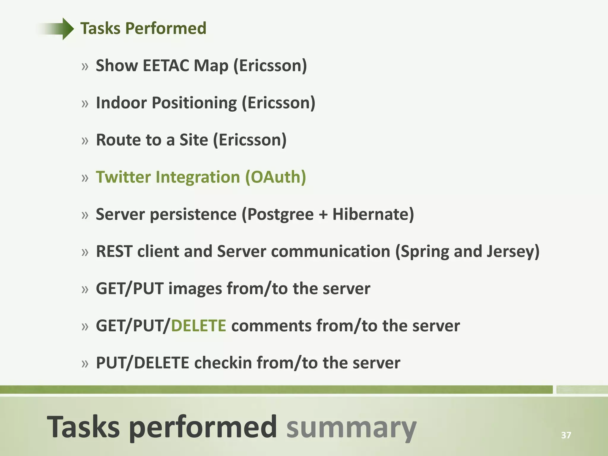 Tasks Performed

  » Show EETAC Map (Ericsson)

  » Indoor Positioning (Ericsson)

  » Route to a Site (Ericsson)

  » Twitter Integration (OAuth)

  » Server persistence (Postgree + Hibernate)

  » REST client and Server communication (Spring and Jersey)

  » GET/PUT images from/to the server

  » GET/PUT/DELETE comments from/to the server

  » PUT/DELETE checkin from/to the server


Tasks performed summary                                        37
 