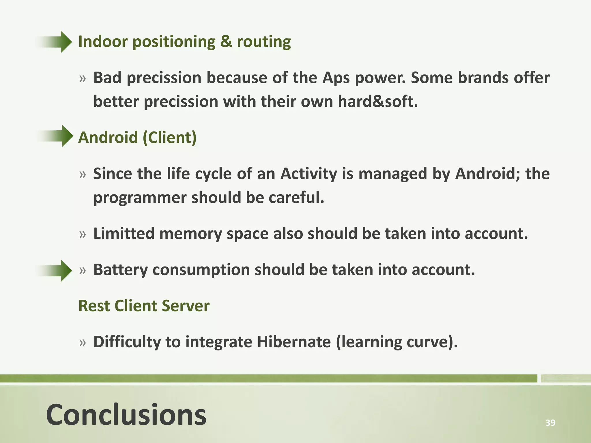 Indoor positioning & routing

  » Bad precission because of the Aps power. Some brands offer
    better precission with their own hard&soft.

  Android (Client)

  » Since the life cycle of an Activity is managed by Android; the
    programmer should be careful.

  » Limitted memory space also should be taken into account.

  » Battery consumption should be taken into account.

  Rest Client Server
  » Difficulty to integrate Hibernate (learning curve).



Conclusions                                                      39
 