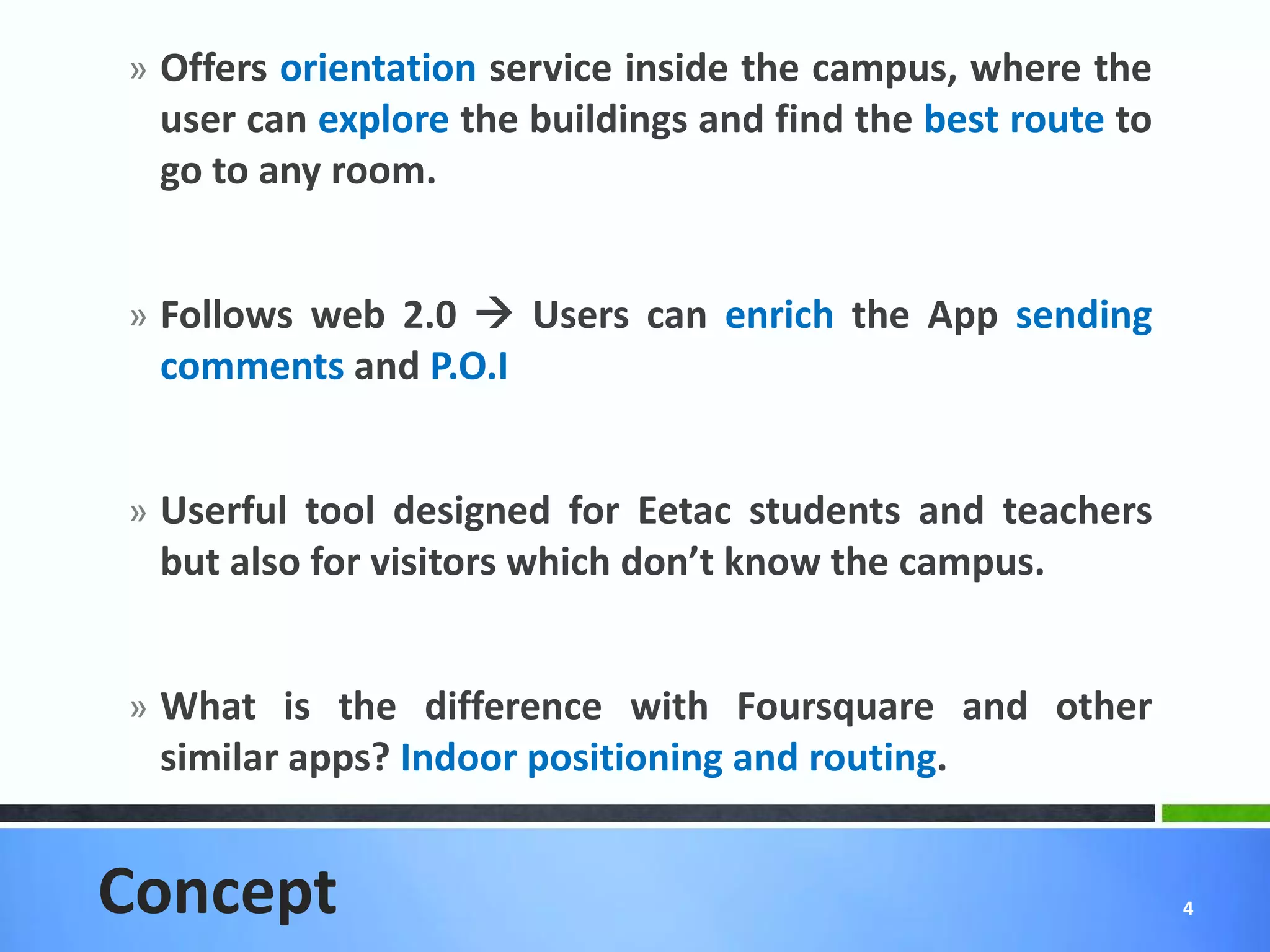 » Offers orientation service inside the campus, where the
 user can explore the buildings and find the best route to
 go to any room.


» Follows web 2.0  Users can enrich the App sending
 comments and P.O.I


» Userful tool designed for Eetac students and teachers
 but also for visitors which don’t know the campus.


» What is the difference with Foursquare and other
 similar apps? Indoor positioning and routing.


Concept                                                      4
 