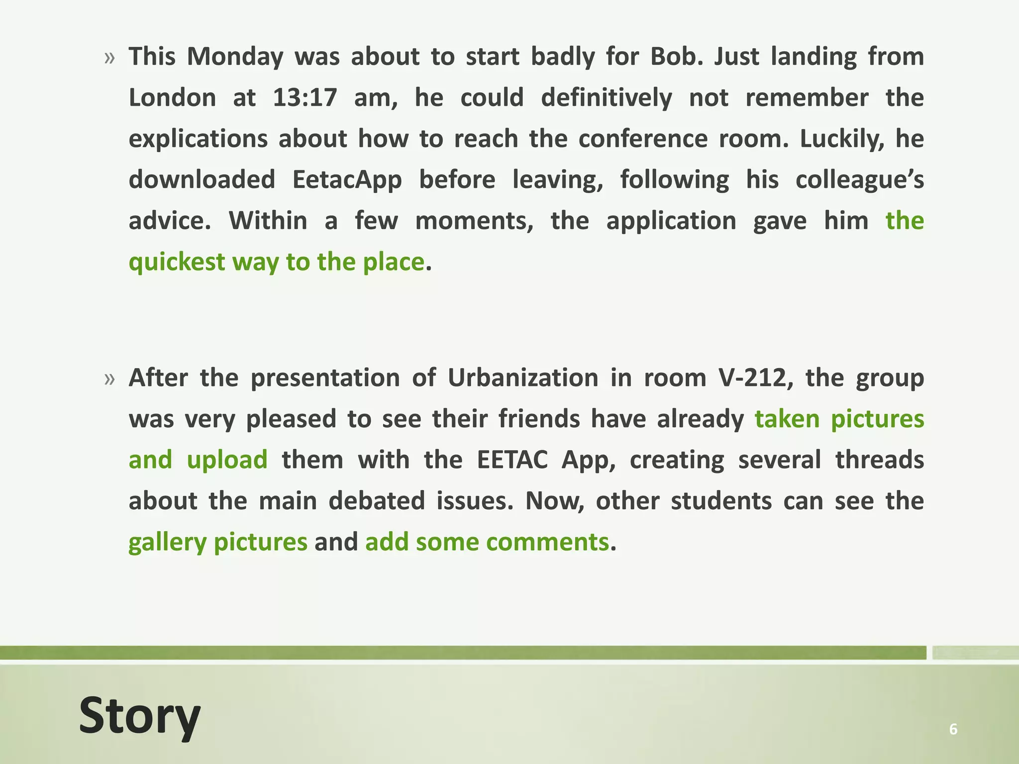 » This Monday was about to start badly for Bob. Just landing from
  London at 13:17 am, he could definitively not remember the
  explications about how to reach the conference room. Luckily, he
  downloaded EetacApp before leaving, following his colleague’s
  advice. Within a few moments, the application gave him the
  quickest way to the place.



» After the presentation of Urbanization in room V-212, the group
  was very pleased to see their friends have already taken pictures
  and upload them with the EETAC App, creating several threads
  about the main debated issues. Now, other students can see the
  gallery pictures and add some comments.




Story                                                                 6
 