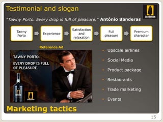 Testimonial and slogan
"Tawny Porto. Every drop is full of pleasure." António Banderas

                              Satisfaction
    Tawny                                        Full         Premium
                 Experience       and
    Porto                                     pleasure        character
                               relaxation


               Reference Ad
                                             • Upscale airlines

                                             • Social Media

                                             • Product package

                                             • Restaurants

                                             • Trade marketing

                                             • Events

Marketing tactics
                                                                          15
 