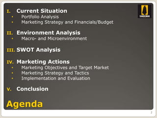 I.       Current Situation
     •    Portfolio Analysis
     •    Marketing Strategy and Financials/Budget

II.      Environment Analysis
  •       Macro- and Microenvironment

III.     SWOT Analysis

IV.      Marketing Actions
  •       Marketing Objectives and Target Market
  •       Marketing Strategy and Tactics
  •       Implementation and Evaluation

V.       Conclusion


Agenda
                                                     2
 