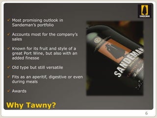  Most promising outlook in
  Sandeman’s portfolio

 Accounts most for the company’s
  sales

 Known for its fruit and style of a
  great Port Wine, but also with an
  added finesse

 Old type but still versatile

 Fits as an aperitif, digestive or even
  during meals

 Awards


Why Tawny?
                                           6
 