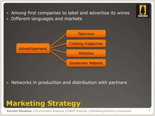    Among first companies to label and advertise its wines
   Different languages and markets


                                                    Television

                                              Cooking magazines
        Advertisement
                                                     Websites

                                              Sandeman Website




   Networks in production and distribution with partners




Marketing Strategy
Current Situation || Environment Analyses || SWOT Analysis || Marketing Actions || Conclusion   7
 
