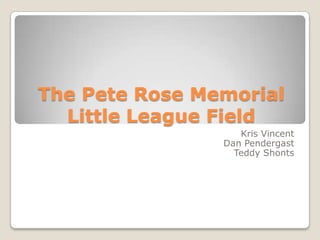 The Pete Rose Memorial
  Little League Field
                   Kris Vincent
                Dan Pendergast
                  Teddy Shonts
 