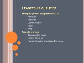 LEADERSHIP QUALITIES
Strengths (from StrengthsFinder 2.0)
   • Achiever
   • Activator
   • Communicator
   • Focus
   • Woo
Areas to work on
   • Taking on too much
   • Letting things go
   • Remembering to appreciate the journey
 