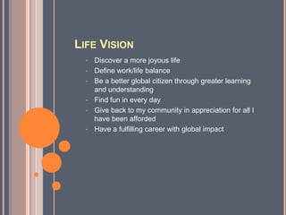 LIFE VISION
  •   Discover a more joyous life
  •   Define work/life balance
  •   Be a better global citizen through greater learning
      and understanding
  •   Find fun in every day
  •   Give back to my community in appreciation for all I
      have been afforded
  •   Have a fulfilling career with global impact
 