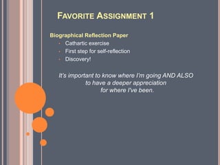 FAVORITE ASSIGNMENT 1

Biographical Reflection Paper
   • Cathartic exercise
   • First step for self-reflection
   • Discovery!


   It’s important to know where I’m going AND ALSO
              to have a deeper appreciation
                    for where I've been.
 