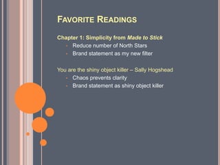FAVORITE READINGS
Chapter 1: Simplicity from Made to Stick
  • Reduce number of North Stars
  • Brand statement as my new filter


You are the shiny object killer – Sally Hogshead
   • Chaos prevents clarity
   • Brand statement as shiny object killer
 