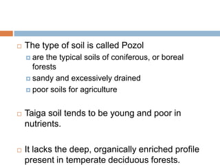    The type of soil is called Pozol
     are the typical soils of coniferous, or boreal
      forests
     sandy and excessively drained

     poor soils for agriculture



   Taiga soil tends to be young and poor in
    nutrients.

   It lacks the deep, organically enriched profile
    present in temperate deciduous forests.
 