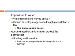 Impervious     to water
   Waterremains and moves above it
   Ground thus stays soggy even though precipitation is
    low
        This enables plants to exist
 Accumulated       organic matter protect the
 permafrost
   Shading    and insulation
        Reduces warming and retard thawing of the soil in
         summer
 