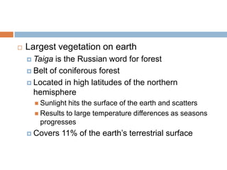    Largest vegetation on earth
     Taiga is the Russian word for forest
     Belt of coniferous forest

     Located in high latitudes of the northern
      hemisphere
       Sunlight hits the surface of the earth and scatters
       Results to large temperature differences as seasons
        progresses
     Covers   11% of the earth’s terrestrial surface
 