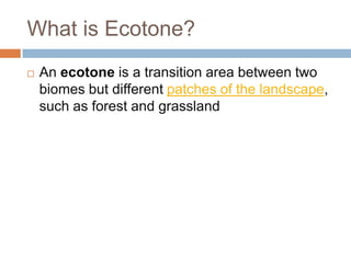 What is Ecotone?
   An ecotone is a transition area between two
    biomes but different patches of the landscape,
    such as forest and grassland
 