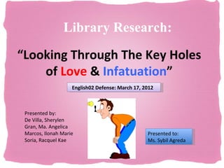 Library Research:
“Looking Through The Key Holes
    of Love & Infatuation”
                    English02 Defense: March 17, 2012



 Presented by:
 De Villa, Sherylen
 Gran, Ma. Angelica
 Marcos, Ilonah Marie                             Presented to:
 Soria, Racquel Kae                               Ms. Sybil Agreda
 