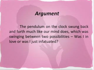 Argument

      The pendulum on the clock swung back
and forth much like our mind does, which was
swinging between two possibilities – Was I in
love or was I just infatuated?
 
