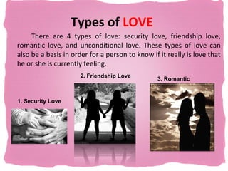 Types of LOVE
     There are 4 types of love: security love, friendship love,
romantic love, and unconditional love. These types of love can
also be a basis in order for a person to know if it really is love that
he or she is currently feeling.
                      2. Friendship Love
                                                3. Romantic
                                                love

1. Security Love
 