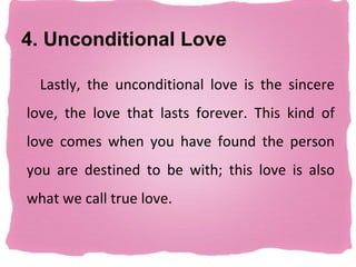 4. Unconditional Love

  Lastly, the unconditional love is the sincere
love, the love that lasts forever. This kind of
love comes when you have found the person
you are destined to be with; this love is also
what we call true love.
 