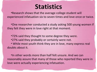 Statistics
  •Research shows that the average college student will
experienced infatuation six to seven times and love once or twice.

   •One researcher conducted a study asking 500 young women if
they felt they were in love right at that moment.

  •72% said they thought to some degree they were.
  •27% said they probably or certainly were not.
  • While most youth think they are in love, many express real
doubts about it.

   •In other words more than half felt unsure. And we can
reasonably assure that many of those who reported they were in
love were actually experiencing infatuation.
 