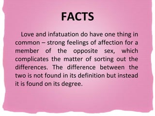 FACTS
   Love and infatuation do have one thing in
common – strong feelings of affection for a
member of the opposite sex, which
complicates the matter of sorting out the
differences. The difference between the
two is not found in its definition but instead
it is found on its degree.
 