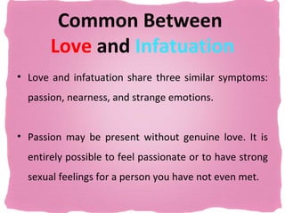 Common Between
       Love and Infatuation
• Love and infatuation share three similar symptoms:
  passion, nearness, and strange emotions.


• Passion may be present without genuine love. It is
  entirely possible to feel passionate or to have strong
  sexual feelings for a person you have not even met.
 