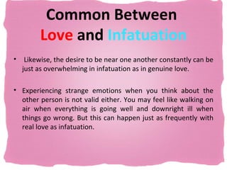 Common Between
         Love and Infatuation
•    Likewise, the desire to be near one another constantly can be
    just as overwhelming in infatuation as in genuine love.

• Experiencing strange emotions when you think about the
  other person is not valid either. You may feel like walking on
  air when everything is going well and downright ill when
  things go wrong. But this can happen just as frequently with
  real love as infatuation.
 