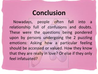 Conclusion
  Nowadays, people often fall into a
relationship full of confusions and doubts.
These were the questions being pondered
upon by persons undergoing the 2 puzzling
emotions: Asking how a particular feeling
should be accessed or valued. How they know
that they are really in love? Or else if they only
feel infatuated?
 