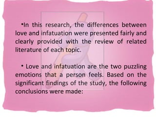 •In this research, the differences between
love and infatuation were presented fairly and
clearly provided with the review of related
literature of each topic.

  • Love and infatuation are the two puzzling
emotions that a person feels. Based on the
significant findings of the study, the following
conclusions were made:
 