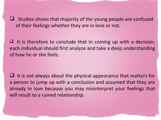  Studies shows that majority of the young people are confused
 of their feelings whether they are in love or not.

 It is therefore to conclude that in coming up with a decision;
each individual should first analyze and take a deep understanding
of how he or she feels.


 It is not always about the physical appearance that matters for
a person to jump up with a conclusion and assumed that they are
already in love because you may misinterpret your feelings that
will result to a ruined relationship.
 