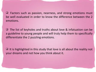  Factors such as passion, nearness, and strong emotions must
be well evaluated in order to know the difference between the 2
emotions.

 The list of keyholes and truths about love & infatuation can be
a guideline to young people and will truly help them to specifically
differentiate the 2 puzzling emotions.


 It is highlighted in this study that love is all about the reality not
your dreams and not how you think about it.
 