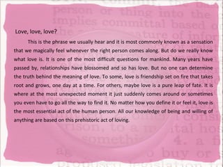 Love, love, love?
      This is the phrase we usually hear and it is most commonly known as a sensation
that we magically feel whenever the right person comes along. But do we really know
what love is. It is one of the most difficult questions for mankind. Many years have
passed by, relationships have blossomed and so has love. But no one can determine
the truth behind the meaning of love. To some, love is friendship set on fire that takes
root and grows, one day at a time. For others, maybe love is a pure leap of fate. It is
where at the most unexpected moment it just suddenly comes around or sometimes
you even have to go all the way to find it. No matter how you define it or feel it, love is
the most essential act of the human person. All our knowledge of being and willing of
anything are based on this prehistoric act of loving.
 