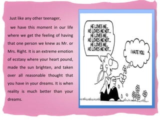 Just like any other teenager,

 we have this moment in our life
where we get the feeling of having
that one person we knew as Mr. or
Mrs. Right. It is an extreme emotion
of ecstasy where your heart pound,
made the sun brighten, and taken
over all reasonable thought that
you have in your dreams. It is when
reality is much better than your
dreams.
 